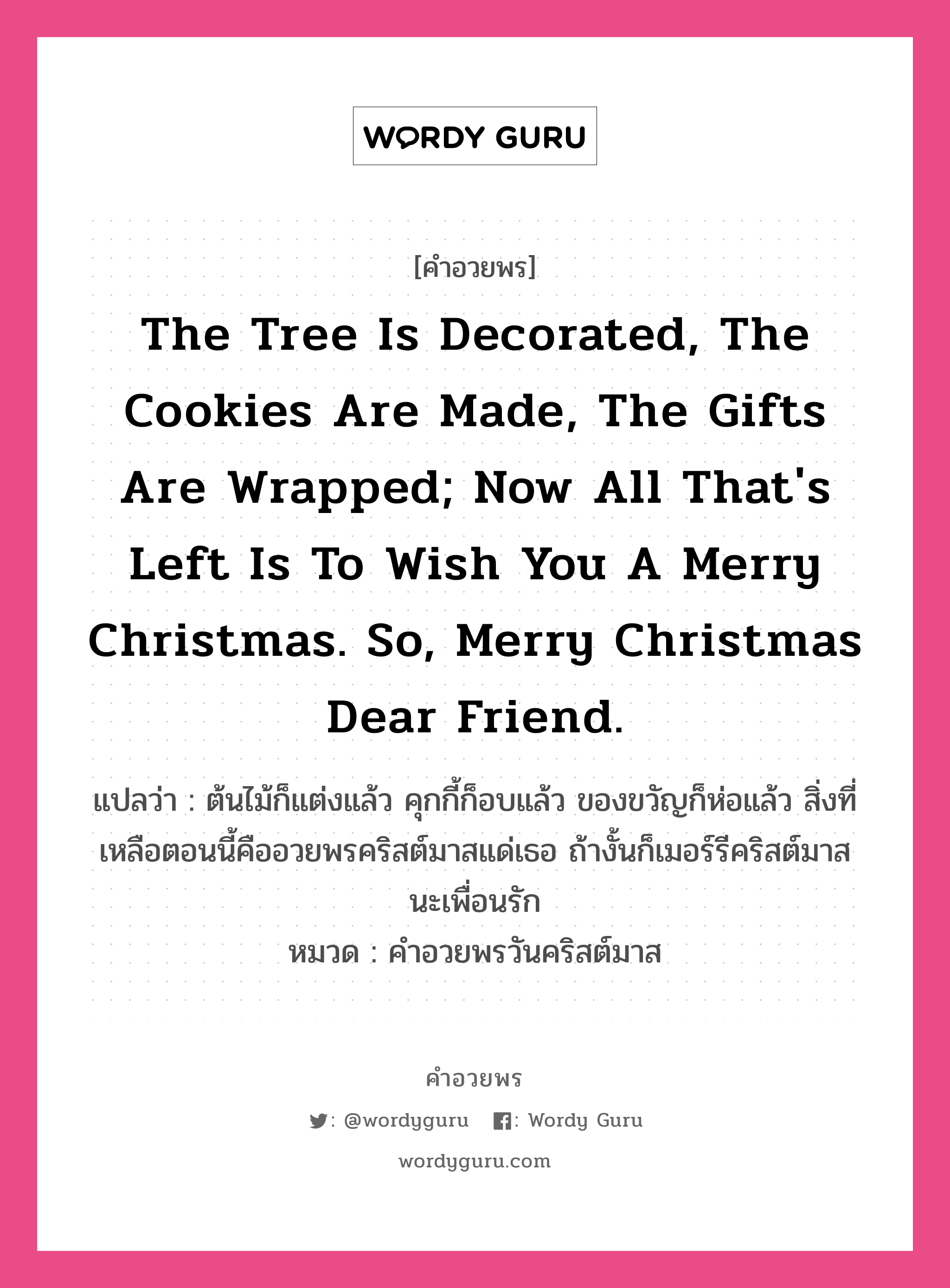 คำอวยพร The tree is decorated, the cookies are made, the gifts are wrapped; now all that&#39;s left is to wish you a Merry Christmas. So, Merry Christmas dear friend. คืออะไร?, แปลว่า ต้นไม้ก็แต่งแล้ว คุกกี้ก็อบแล้ว ของขวัญก็ห่อแล้ว สิ่งที่เหลือตอนนี้คืออวยพรคริสต์มาสแด่เธอ ถ้างั้นก็เมอร์รีคริสต์มาสนะเพื่อนรัก หมวด คำอวยพรวันคริสต์มาส หมวด คำอวยพรวันคริสต์มาส